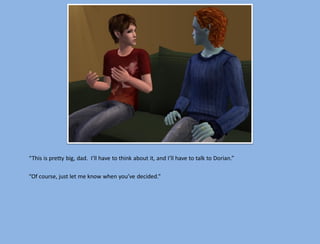 “This is pretty big, dad. I’ll have to think about it, and I’ll have to talk to Dorian.”

“Of course, just let me know when you’ve decided.”
 