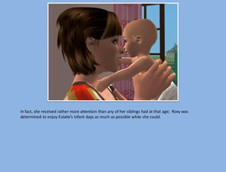 In fact, she received rather more attention than any of her siblings had at that age; Roxy was
determined to enjoy Eulalie’s infant days as much as possible while she could.
 