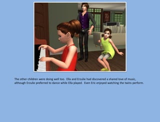 The other children were doing well too. Ella and Erzulie had discovered a shared love of music,
although Erzulie preferred to dance while Ella played. Even Eric enjoyed watching the twins perform.
 