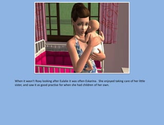 When it wasn’t Roxy looking after Eulalie it was often Eskarina. She enjoyed taking care of her little
sister, and saw it as good practise for when she had children of her own.
 