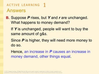 A C T I V E L E A R N I N G 1
Answers
B. Suppose P rises, but Y and r are unchanged.
What happens to money demand?
If Y is unchanged, people will want to buy the
same amount of g&s.
Since P is higher, they will need more money to
do so.
Hence, an increase in P causes an increase in
money demand, other things equal.
© 2015 Cengage Learning. All Rights Reserved. May not be copied, scanned, or duplicated, in whole or in part, except for use as
permitted in a license distributed with a certain product or service or otherwise on a password-protected website for classroom use.
 