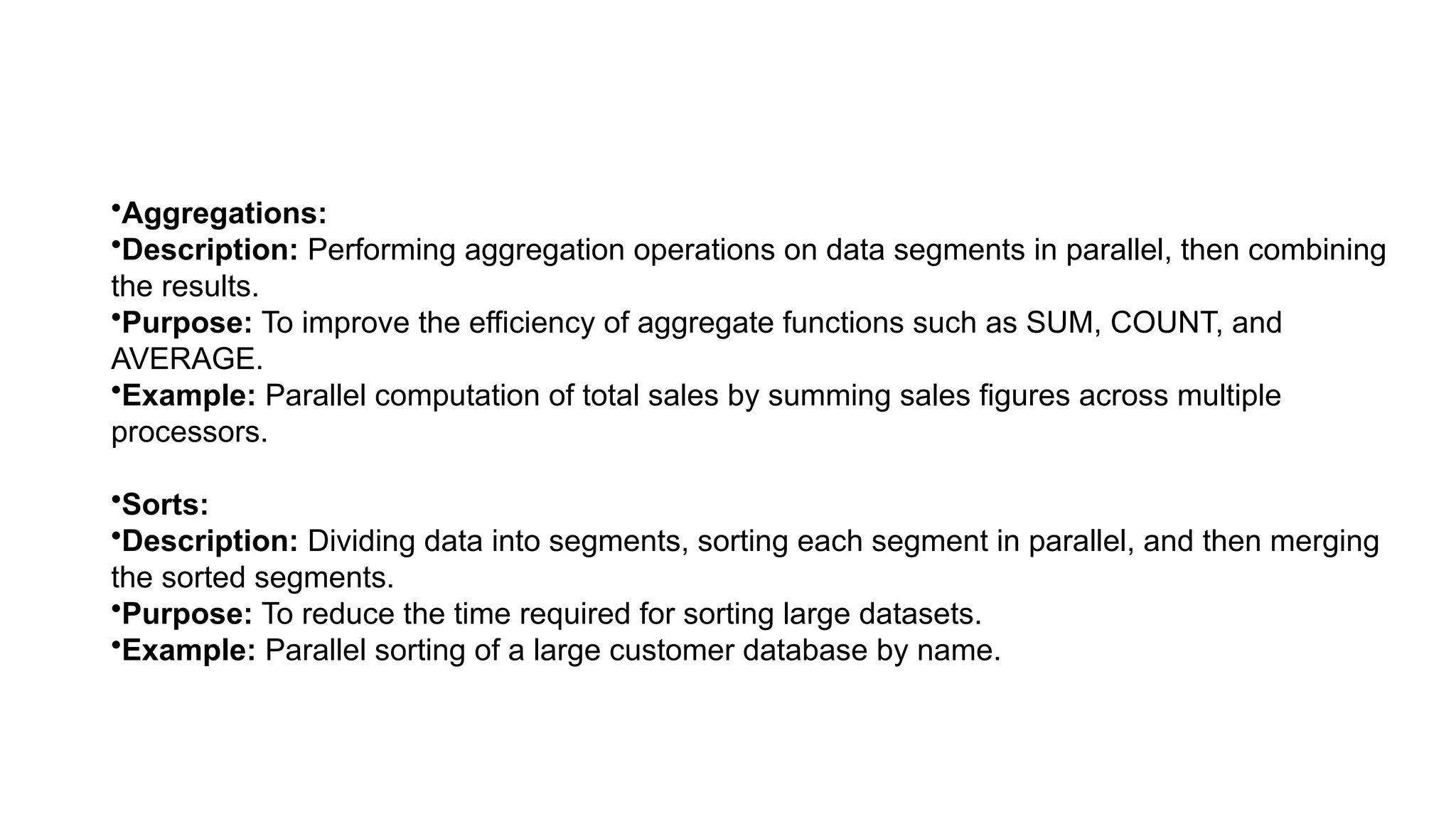 •Aggregations: •Description: Performing aggregation operations on data segments in parallel, then combining the results. •Purpose: To improve the efficiency of aggregate functions such as SUM, COUNT, and AVERAGE. •Example: Parallel computation of total sales by summing sales figures across multiple processors. •Sorts: •Description: Dividing data into segments, sorting each segment in parallel, and then merging the sorted segments. •Purpose: To reduce the time required for sorting large datasets. •Example: Parallel sorting of a large customer database by name. 