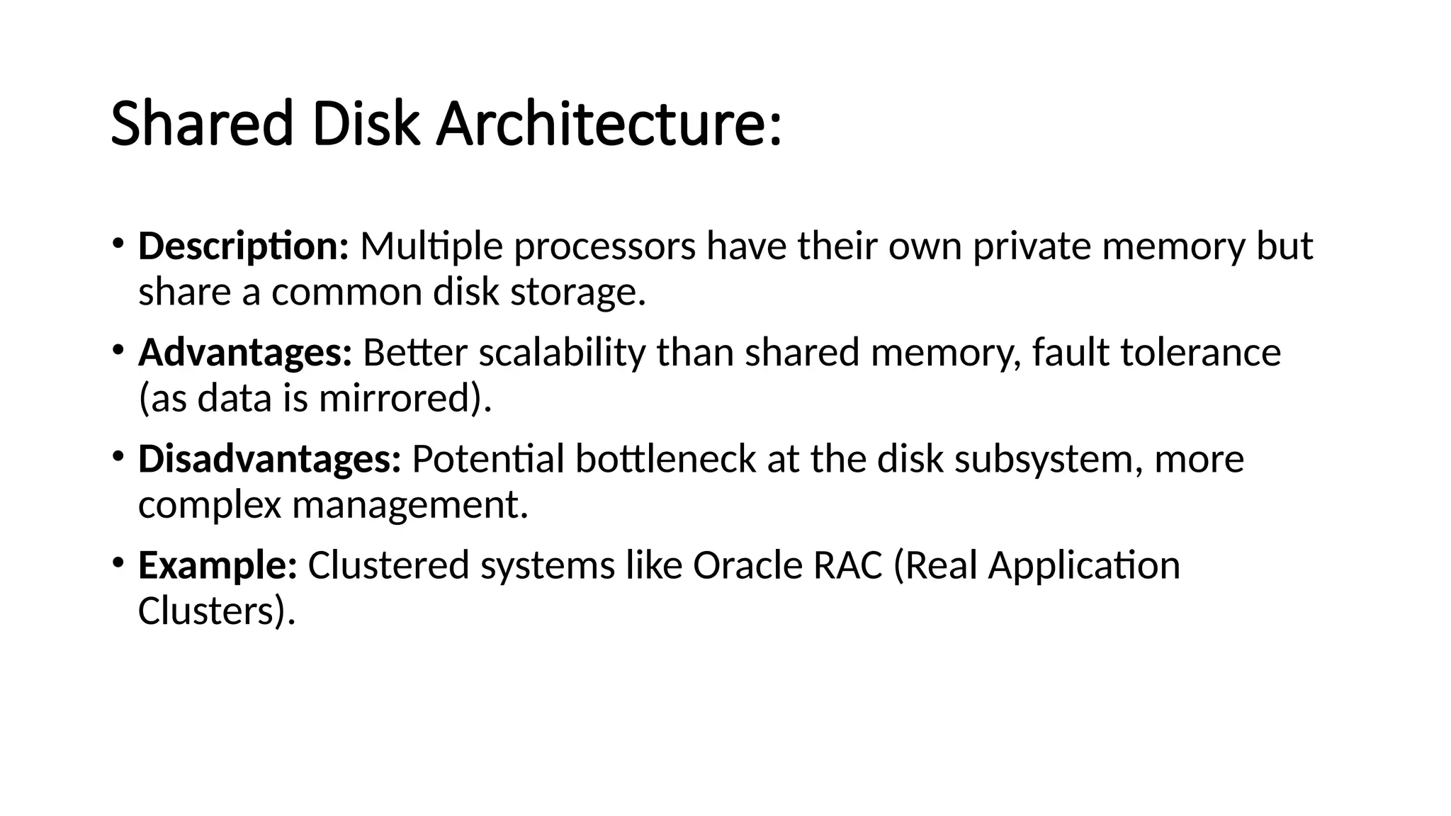 Shared Disk Architecture: • Description: Multiple processors have their own private memory but share a common disk storage. • Advantages: Better scalability than shared memory, fault tolerance (as data is mirrored). • Disadvantages: Potential bottleneck at the disk subsystem, more complex management. • Example: Clustered systems like Oracle RAC (Real Application Clusters). 