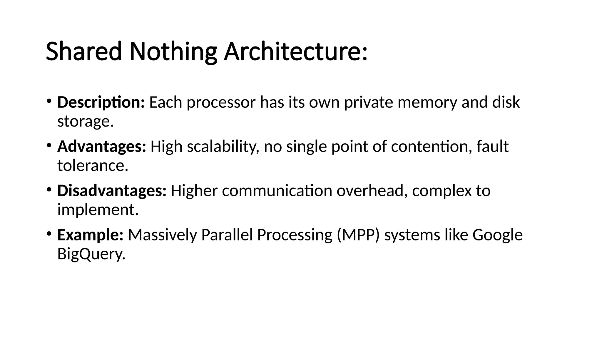 Shared Nothing Architecture: • Description: Each processor has its own private memory and disk storage. • Advantages: High scalability, no single point of contention, fault tolerance. • Disadvantages: Higher communication overhead, complex to implement. • Example: Massively Parallel Processing (MPP) systems like Google BigQuery. 