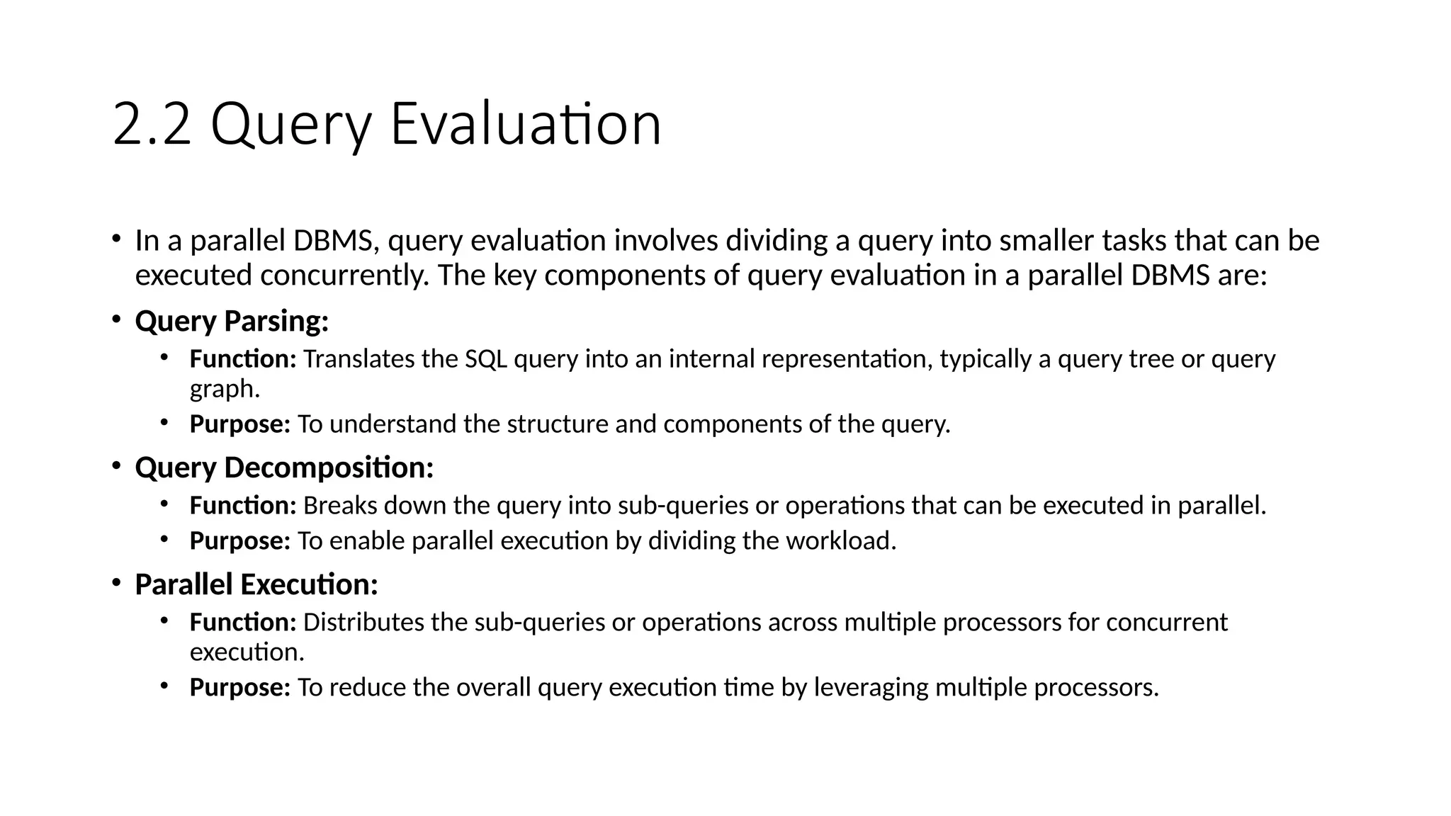 2.2 Query Evaluation • In a parallel DBMS, query evaluation involves dividing a query into smaller tasks that can be executed concurrently. The key components of query evaluation in a parallel DBMS are: • Query Parsing: • Function: Translates the SQL query into an internal representation, typically a query tree or query graph. • Purpose: To understand the structure and components of the query. • Query Decomposition: • Function: Breaks down the query into sub-queries or operations that can be executed in parallel. • Purpose: To enable parallel execution by dividing the workload. • Parallel Execution: • Function: Distributes the sub-queries or operations across multiple processors for concurrent execution. • Purpose: To reduce the overall query execution time by leveraging multiple processors. 
