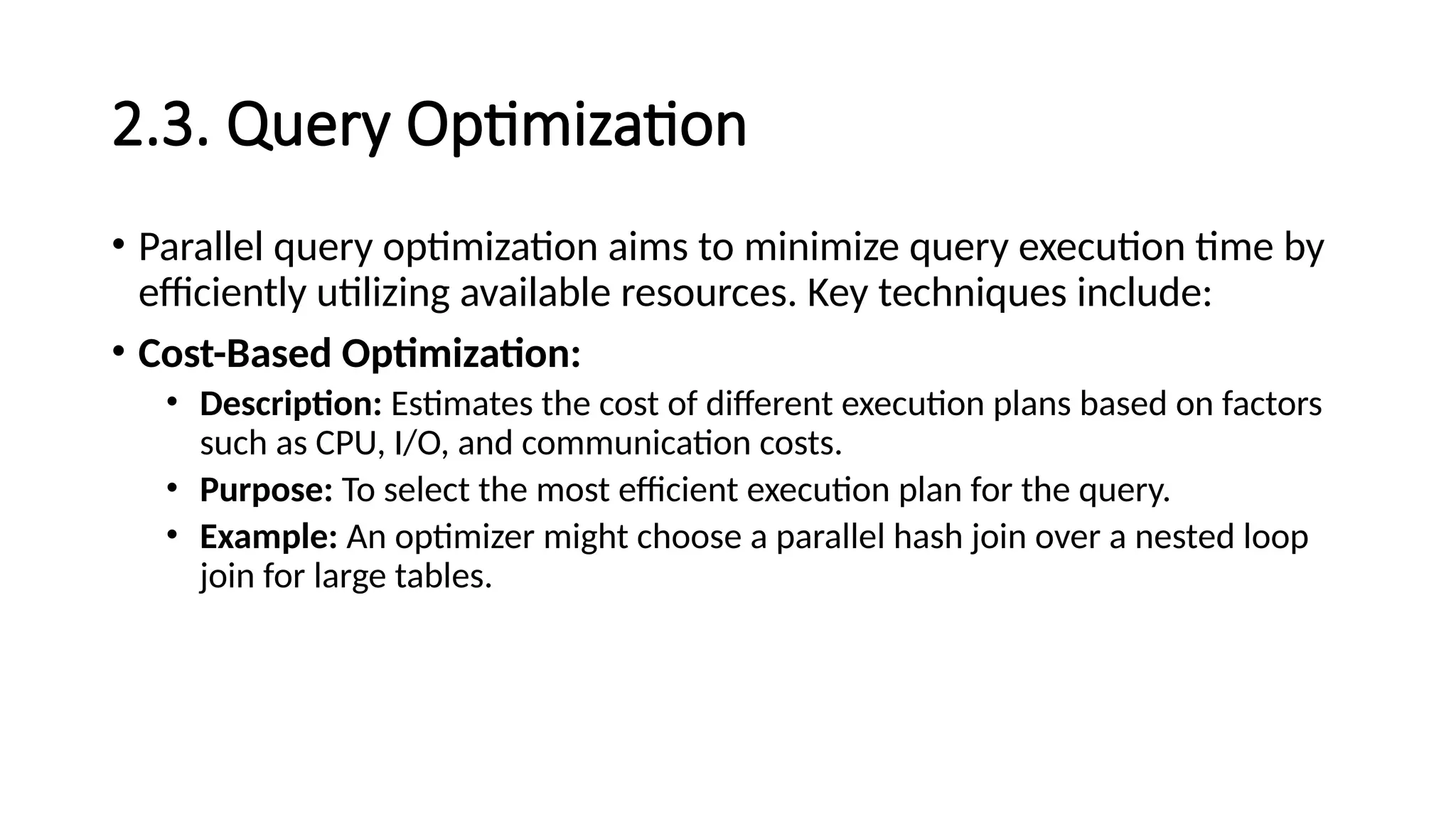2.3. Query Optimization • Parallel query optimization aims to minimize query execution time by efficiently utilizing available resources. Key techniques include: • Cost-Based Optimization: • Description: Estimates the cost of different execution plans based on factors such as CPU, I/O, and communication costs. • Purpose: To select the most efficient execution plan for the query. • Example: An optimizer might choose a parallel hash join over a nested loop join for large tables. 