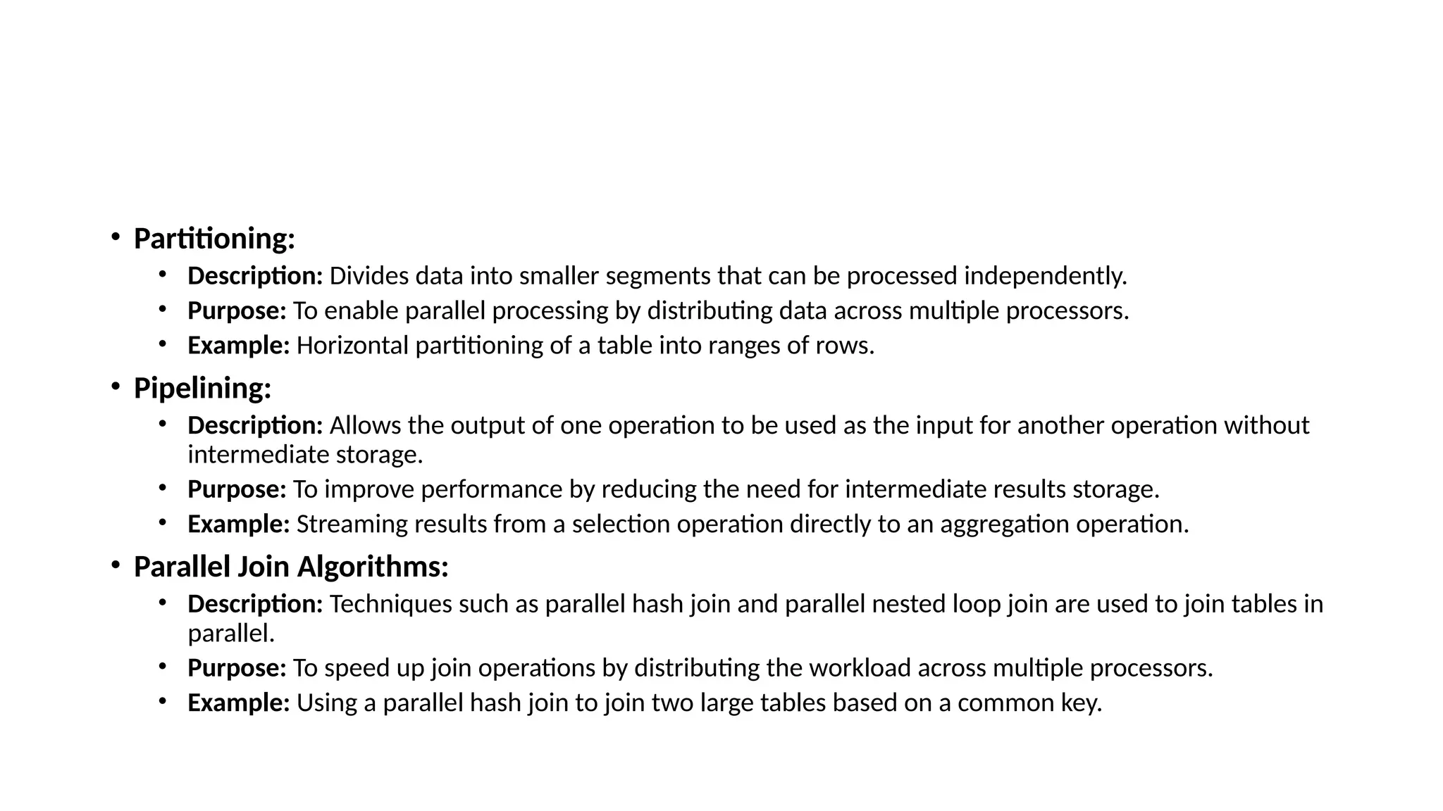 • Partitioning: • Description: Divides data into smaller segments that can be processed independently. • Purpose: To enable parallel processing by distributing data across multiple processors. • Example: Horizontal partitioning of a table into ranges of rows. • Pipelining: • Description: Allows the output of one operation to be used as the input for another operation without intermediate storage. • Purpose: To improve performance by reducing the need for intermediate results storage. • Example: Streaming results from a selection operation directly to an aggregation operation. • Parallel Join Algorithms: • Description: Techniques such as parallel hash join and parallel nested loop join are used to join tables in parallel. • Purpose: To speed up join operations by distributing the workload across multiple processors. • Example: Using a parallel hash join to join two large tables based on a common key. 