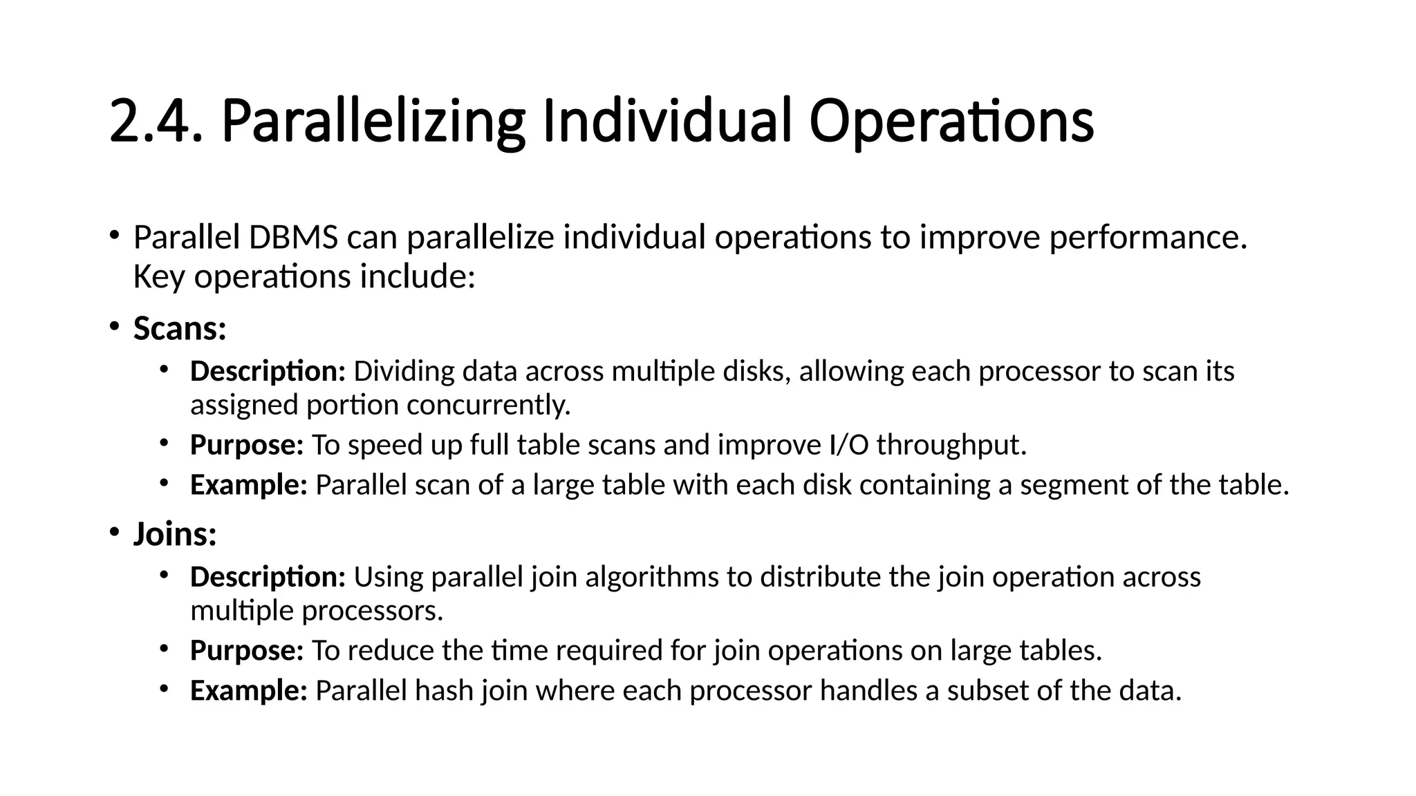 2.4. Parallelizing Individual Operations • Parallel DBMS can parallelize individual operations to improve performance. Key operations include: • Scans: • Description: Dividing data across multiple disks, allowing each processor to scan its assigned portion concurrently. • Purpose: To speed up full table scans and improve I/O throughput. • Example: Parallel scan of a large table with each disk containing a segment of the table. • Joins: • Description: Using parallel join algorithms to distribute the join operation across multiple processors. • Purpose: To reduce the time required for join operations on large tables. • Example: Parallel hash join where each processor handles a subset of the data. 