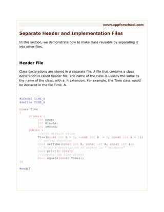 www.cppforschool.com
Separate Header and Implementation Files
In this section, we demonstrate how to make class reusable by separating it
into other files.
Header File
Class declarations are stored in a separate file. A file that contains a class
declaration is called header file. The name of the class is usually the same as
the name of the class, with a .h extension. For example, the Time class would
be declared in the file Time .h.
#ifndef TIME_H
#define TIME_H
class Time
{
private :
int hour;
int minute;
int second;
public :
//with default value
Time(const int h = 0, const int m = 0, const int s = 0);
// setter function
void setTime(const int h, const int m, const int s);
// Print a description of object in " hh:mm:ss"
void print() const;
//compare two time object
bool equals(const Time&);
};
#endif
 
