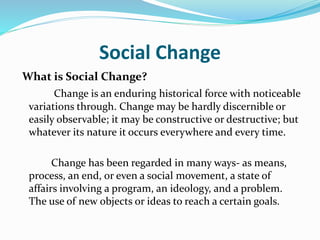 Social Change
What is Social Change?
Change is an enduring historical force with noticeable
variations through. Change may be hardly discernible or
easily observable; it may be constructive or destructive; but
whatever its nature it occurs everywhere and every time.
Change has been regarded in many ways- as means,
process, an end, or even a social movement, a state of
affairs involving a program, an ideology, and a problem.
The use of new objects or ideas to reach a certain goals.
 