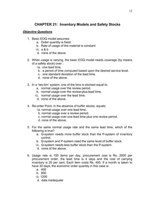 12
CHAPTER 21: Inventory Models and Safety Stocks
Objective Questions
1. Basic EOQ model assumes:
a. Order quantity is fixed
b. Rate of usage of the material is constant
√c. a & b
d. none of the above
2. When usage is varying, the basic EOQ model needs coverage (by means
of a safety stock) over :
√a. one lead time.
b. a period of time computed based upon the desired service level.
c. one standard deviation of the lead time.
d. none of the above.
3. In a ‘two-bin’ system, one of the bins is stocked equal to:
a. normal usage over the review period.
b. normal usage over the review-plus-lead time.
√c. normal usage over the lead time.
d. none of the above.
4. Re-order Point, in the absence of buffer stocks, equals:
√a. normal usage over one lead time.
b. normal usage over a review period.
c. normal usage over one lead time plus one review period.
d. none of the above.
5. For the same normal usage rate and the same lead time, which of the
following is true?
a. Q-system needs more buffer stock than the P-system of inventory
control.
b. Q-system and P-system need the same level of buffer stock.
√c. Q-system needs less buffer stock than the P-system.
d. none of the above.
6. Usage rate is 100 items per day, procurement cost is Rs. 2000 per
procurement order, the lead time is 4 days and the cost of carrying
inventory is 25 per cent. Each item costs Rs. 400. If a month is taken to
have 30 days, the economic order quantity in this case is:
a. 400
b. 800
√c. 1200
d. data inadequate
 