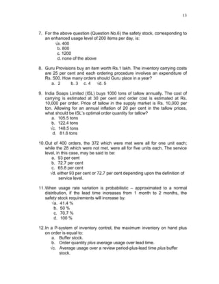 13
7. For the above question (Question No.6) the safety stock, corresponding to
an enhanced usage level of 200 items per day, is:
√a. 400
b. 800
c. 1200
d. none of the above
8. Guru Provisions buy an item worth Rs.1 lakh. The inventory carrying costs
are 25 per cent and each ordering procedure involves an expenditure of
Rs. 500. How many orders should Guru place in a year?
a. 2 b. 3 c. 4 √d. 5
9. India Soaps Limited (ISL) buys 1000 tons of tallow annually. The cost of
carrying is estimated at 30 per cent and order cost is estimated at Rs.
10,000 per order. Price of tallow in the supply market is Rs. 10,000 per
ton. Allowing for an annual inflation of 20 per cent in the tallow prices,
what should be ISL’s optimal order quantity for tallow?
a. 105.5 tons
b. 122.4 tons
√c. 148.5 tons
d. 81.6 tons
10.Out of 400 orders, the 372 which were met were all for one unit each;
while the 28 which were not met, were all for five units each. The service
level, in this case, may be said to be:
a. 93 per cent
b. 72.7 per cent
c. 65.8 per cent
√d. either 93 per cent or 72.7 per cent depending upon the definition of
service level.
11.When usage rate variation is probabilistic – approximated to a normal
distribution, if the lead time increases from 1 month to 2 months, the
safety stock requirements will increase by:
√a. 41.4 %
b. 50 %
c. 70.7 %
d. 100 %
12.In a P-system of inventory control, the maximum inventory on hand plus
on order is equal to:
a. Buffer stock.
b. Order quantity plus average usage over lead time.
√c. Average usage over a review period-plus-lead time plus buffer
stock.
 