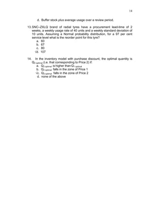 14
d. Buffer stock plus average usage over a review period.
13.SNC–ZXLQ brand of radial tyres have a procurement lead-time of 2
weeks, a weekly usage rate of 40 units and a weekly standard deviation of
10 units. Assuming a Normal probability distribution, for a 97 per cent
service level what is the reorder point for this tyre?
a. 60
b. 67
c. 80
√d. 107
14. In the inventory model with purchase discount, the optimal quantity is
Q2 optimal (i.e. that corresponding to Price 2) if:
a. Q2 optimal is higher than Q1 optimal
b. Q2 optimal falls in the zone of Price 1
√c. Q2 optimal falls in the zone of Price 2
d. none of the above
 