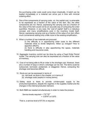 2
the purchasing order costs could come down drastically. A batch can be
loaded immediately or a material can arrive just in time with minimal
ordering effort.
8. One of the components of carrying costs, viz. the capital cost, is amenable
to be expressed as a fraction of the value of the item. But, the other
components are not. Hence, expressing the carrying cost as a fraction of
the value of the item would not be an accurate way of computing the order
quantities. However, in any case, the ‘cost of capital’ itself is a nebulous
concept; and many simplifications exist in the inventory model itself.
Hence, expressing carrying cost as a fraction of the value of an item offers
much convenience adding only a little more to the existing simplification.
9. When a number of raw materials are procured:
(i) the difficulty is in apportioning order costs to the different
materials (How to divide telephone, follow up charges? How to
apportion effort?);
(ii) there is difficulty in also apportioning the space, materials
handling and insurance costs.
10. Aggregate inventory control can be done by using a Fixed Order Period
model. The carrying cost can also be expressed as a fraction of the value
of inventory.
11. Cost of not being able to fill an order is the shortage cost. However, there
are a number of ways in which a shortage can be met. The items could be
outsourced, borrowed, postponed, or staggered. Hence, computing the
shortage cost becomes difficult.
12. Stock-out can be expressed in terms of
(a) risk level: as done in the chapter, or in terms of
(b) shortage costs (explicit in money terms).
13. Safety stock is there to provide uninterrupted supply to the
production/operations, despite the vagaries in the supplies market and the
changes in the internal production demand.
14. Both R&M are needed simultaneously in order to make the product.
Service levels required = √ 95 / 100
= 0.9747 or 0.975
That is, a service level of 97.5% is required.
 