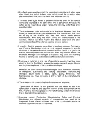 3
15.In a fixed order quantity model, the correction (replenishment) takes place
after 1 lead time period. In fixed order period model, the correction takes
place only after a time period of (Lead time + Review period).
16.The fixed order cycle model is preferred when the order for the various
items is to be placed at the same time. This is convenient. However, the
safety stocks required are larger. Hence, the firm may prefer fixed order
quantity model.
17.The time between order and receipt is the ’lead time’. However, lead time
is not just the external (supplier’s) lead time. The internal lead time could
be as big as the external lead time and, hence, needs serious
consideration. How early the need should be communicated is the
question. Internal lead time involves the internal paper-work and other
communication to get the external ordering process started.
18. Inventory Control suggests generalized procedures, whereas Purchasing
and Physical Distribution functions could suggest response to specific
situations in the external market – when there is a dearth or a glut in the
market, when shipments are possible and when they are not. Hence, the
Purchase Manager and Manager of Logistics may want the Inventory
Control to be tempered by the realities of the external environment.
19.Inventory of materials is one type of operations capacity. Inventory could
give the firm the flexibility to respond to sudden demand surges. Hence,
carrying inventory is one of the operations strategies.
However, the other capacity-related strategies could include an ‘inventory’
of manpower, outsourcing and carrying back-orders. Manufacturing
strategies could relate to costs, agility, quality, timeliness, new
technologies etc. Thus, inventory is only a ‘part’ of the manufacturing
strategy.
20.The answer to this question is given in the previous response.
“Optimization of what?“ is the question that one needs to ask. Cost
optimization is not the only objective in front of the management of the
firm. Inventory models express one kind of efficiency and/or effectiveness
that is desired in the organization.
21.Inventory control, Purchasing, Manufacturing, Sales and Physical
Distribution are different aspects of management that need to be
integrated. These different activities need to be coordinated towards the
common organizational set of objectives.
 