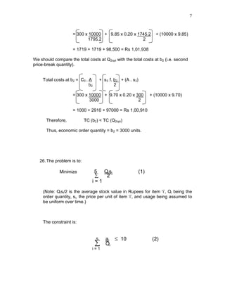7
= 300 x 10000 + 9.85 x 0.20 x 1745.2 + (10000 x 9.85)
1795.2 2
= 1719 + 1719 + 98,500 = Rs 1,01,938
We should compare the total costs at Q2opt with the total costs at b2 (i.e. second
price-break quantity).
Total costs at b2 = C0 . A + s3 .f. b2 + (A . s3)
b2 2
= 300 x 10000 + 9.70 x 0.20 x 300 + (10000 x 9.70)
3000 2
= 1000 + 2910 + 97000 = Rs 1,00,910
Therefore, TC (b2) < TC (Q2opt)
Thus, economic order quantity = b2 = 3000 units.
26.The problem is to:
Minimize 5 Qisi (1)
∑ 2
i = 1
(Note: Qisi/2 is the average stock value in Rupees for item ‘i’, Qi being the
order quantity, si, the price per unit of item ‘i’, and usage being assumed to
be uniform over time.)
The constraint is:
5 ai ≤ 10 (2)
∑ Qi
i = 1
 