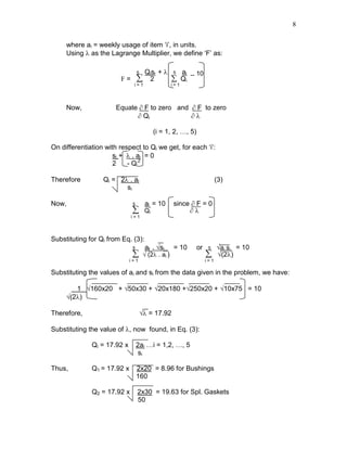 8
where ai = weekly usage of item ‘i’, in units.
Using λ as the Lagrange Multiplier, we define ‘F’ as:
5 Qisi + λ 5 ai _ 10
F = ∑ 2 ∑ Qi
i = 1 i = 1
Now, Equate ∂ F to zero and ∂ F to zero
∂ Qi ∂ λ
(i = 1, 2, …, 5)
On differentiation with respect to Qi we get, for each ‘i’:
si + λ . ai = 0
2 - Qi
2
Therefore Qi = 2λ . ai (3)
si
Now, 5 ai = 10 since ∂ F = 0
∑ Qi ∂ λ
i = 1
Substituting for Qi from Eq. (3):
5 ai . √si_ = 10 or 5 √ai si = 10
∑ √ (2λ . ai ) ∑ √(2λ)
i = 1 i = 1
Substituting the values of ai and si from the data given in the problem, we have:
1 √160x20 + √50x30 + √20x180 +√250x20 + √10x75 = 10
√(2λ)
Therefore, √λ = 17.92
Substituting the value of λ, now found, in Eq. (3):
Qi = 17.92 x 2ai …i = 1,2, …, 5
si
Thus, Q1 = 17.92 x 2x20 = 8.96 for Bushings
160
Q2 = 17.92 x 2x30 = 19.63 for Spl. Gaskets
50
 