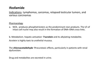 Ifosfamide
Indications. Lymphomas, sarcomas, relapsed testicular tumors, and
various carcinomas
Pharmacology
a. M/A.- produces phosphotriesters as the predominant rexn products. The t/t of
intact cell nuclei may also result in the formation of DNA–DNA cross-links.
b. Metabolism. hepatic activation acrolein and its alkylating metabolite.
Acrolein is highly toxic to urothelial mucosa.
The chloroacetaldehyde neurotoxic effects, particularly in patients with renal
dysfunction.
Drug and metabolites are excreted in urine.
 