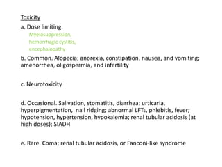 Toxicity
a. Dose limiting.
Myelosuppression,
hemorrhagic cystitis,
encephalopathy
b. Common. Alopecia; anorexia, constipation, nausea, and vomiting;
amenorrhea, oligospermia, and infertility
c. Neurotoxicity
d. Occasional. Salivation, stomatitis, diarrhea; urticaria,
hyperpigmentation, nail ridging; abnormal LFTs, phlebitis, fever;
hypotension, hypertension, hypokalemia; renal tubular acidosis (at
high doses); SIADH
e. Rare. Coma; renal tubular acidosis, or Fanconi-like syndrome
 