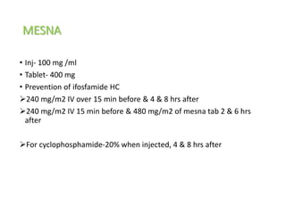 MESNA
• Inj- 100 mg /ml
• Tablet- 400 mg
• Prevention of ifosfamide HC
240 mg/m2 IV over 15 min before & 4 & 8 hrs after
240 mg/m2 IV 15 min before & 480 mg/m2 of mesna tab 2 & 6 hrs
after
For cyclophosphamide-20% when injected, 4 & 8 hrs after
 