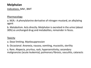Melphalan
Indications. MM , BMT
Pharmacology
a. M/A.- A phenylalanine derivative of nitrogen mustard, an alkylating
agent
b. Metabolism. Acts directly. Melphalan is excreted in the urine (about
30%) as unchanged drug and metabolites, remainder in feces.
Toxicity
a. Dose limiting. Myelosuppression
b. Occasional. Anorexia, nausea, vomiting, mucositis, sterility
c. Rare. Alopecia, pruritus, rash, hypersensitivity; secondary
malignancies (acute leukemia); pulmonary fibrosis, vasculitis, cataracts
 