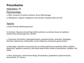 Procarbazine
Indications. HL
Pharmacology
a. M/A- cessation of protein synthesis. Direct DNA damage
b. Metabolism. Hepatic metabolism and activation. Readily enters the CSF.
Toxicity
a. Dose limiting. Myelosuppression
b. Common. Nausea and vomiting; flulike syndrome; sensitizes tissues to radiation;
amenorrhea and azoospermia, sterility
c. Occasional. Dermatitis, hyperpigmentation, photosensitivity; stomatitis, dysphagia,
diarrhea; hypotension, tachycardia; urinary frequency, hematuria; gynecomastia
d. Neurologic. disorders of consciousness or mild peripheral neuropathies (10%) ,sedation,
depression, agitation, psychosis, decreased deep tendon reflexes, paresthesias, myalgias, and
ataxia.
e. Rare. Xerostomia, retinal hemorrhage, photophobia, papilledema; hypersensitivity
pneumonitis, 2nd cancers
 