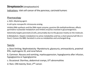 Streptozocin (streptozotocin)
Indications. Islet cell cancer of the pancreas, carcinoid tumors
Pharmacology
a. M/A. Alkylating agent.
A cell cycle–nonspecific nitrosourea analog.
Inhibits DNA synthesis and the DNA repair enzyme, guanine-O6-methyltransferase; affects
pyrimidine nucleotide metabolism and inhibits enzymes involved in gluconeogenesis.
Selectively targets pancreatic β cells, presumably due to the glucose moiety on the molecule.
b.Metabolism. Hepatic metabolism to active metabolites and has a short plasma half-life (<1
hour). Crosses the BBB. Excreted in urine as metabolites and unchanged drug
Toxicity
a. Dose limiting. Nephrotoxicity proteinuria ,glycosuria, aminoaciduria, proximal
RTA, nephrogenic DI, and renal failure
b. Common. Nausea and vomiting, myelosuppression, hypoglycemia after infusion,
hypoglycemia or hyperglycemia
c. Occasional. Diarrhea, abdominal cramps, LFT abnormalities
d. Rare. CNS toxicity, fever, 2ND cancer.
 