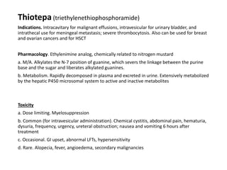 Thiotepa (triethylenethiophosphoramide)
Indications. Intracavitary for malignant effusions, intravesicular for urinary bladder, and
intrathecal use for meningeal metastasis; severe thrombocytosis. Also can be used for breast
and ovarian cancers and for HSCT
Pharmacology. Ethylenimine analog, chemically related to nitrogen mustard
a. M/A. Alkylates the N-7 position of guanine, which severs the linkage between the purine
base and the sugar and liberates alkylated guanines.
b. Metabolism. Rapidly decomposed in plasma and excreted in urine. Extensively metabolized
by the hepatic P450 microsomal system to active and inactive metabolites
Toxicity
a. Dose limiting. Myelosuppression
b. Common (for intravesicular administration). Chemical cystitis, abdominal pain, hematuria,
dysuria, frequency, urgency, ureteral obstruction; nausea and vomiting 6 hours after
treatment
c. Occasional. GI upset, abnormal LFTs, hypersensitivity
d. Rare. Alopecia, fever, angioedema, secondary malignancies
 