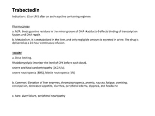 Trabectedin
Indications. LS or LMS after an anthracycline containing regimen
Pharmacology
a. M/A. binds guanine residues in the minor groove of DNAadductsaffects binding of transcription
factors and DNA repair.
b. Metabolism. It is metabolized in the liver, and only negligible amount is excreted in urine. The drug is
delivered as a 24-hour continuous infusion.
Toxicity
a. Dose limiting.
Rhabdomyolysis (monitor the level of CPK before each dose),
severe and fatal cardiomyopathy (ECG f/u),
severe neutropenia (40%), febrile neutropenia (5%)
b. Common. Elevation of liver enzymes, thrombocytopenia, anemia, nausea, fatigue, vomiting,
constipation, decreased appetite, diarrhea, peripheral edema, dyspnea, and headache
c. Rare. Liver failure, peripheral neuropathy
 