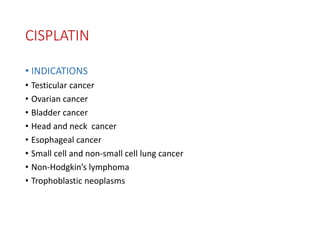 CISPLATIN
• INDICATIONS
• Testicular cancer
• Ovarian cancer
• Bladder cancer
• Head and neck cancer
• Esophageal cancer
• Small cell and non-small cell lung cancer
• Non-Hodgkin’s lymphoma
• Trophoblastic neoplasms
 