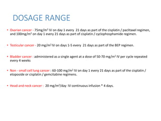 DOSAGE RANGE
• Ovarian cancer - 75mg/m2 IV on day 1 every 21 days as part of the cisplatin / paclitaxel regimen,
and 100mg/m2 on day 1 every 21 days as part of cisplatin / cyclophosphamide regimen.
• Testicular cancer - 20 mg/m2 IV on days 1-5 every 21 days as part of the BEP regimen.
• Bladder cancer : administered as a single agent at a dose of 50-70 mg/m2 IV per cycle repeated
every 4 weeks
• Non - small cell lung cancer : 60-100 mg/m2 IV on day 1 every 21 days as part of the cisplatin /
etoposide or cisplatin / gemcitabine regimens.
• Head and neck cancer : 20 mg/m2/day IV continuous infusion * 4 days.
 