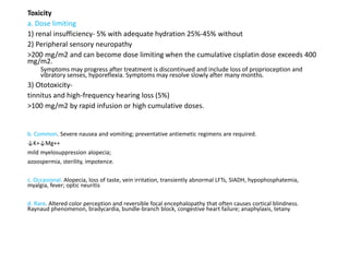Toxicity
a. Dose limiting
1) renal insufficiency- 5% with adequate hydration 25%-45% without
2) Peripheral sensory neuropathy
>200 mg/m2 and can become dose limiting when the cumulative cisplatin dose exceeds 400
mg/m2.
Symptoms may progress after treatment is discontinued and include loss of proprioception and
vibratory senses, hyporeflexia. Symptoms may resolve slowly after many months.
3) Ototoxicity-
tinnitus and high-frequency hearing loss (5%)
>100 mg/m2 by rapid infusion or high cumulative doses.
b. Common. Severe nausea and vomiting; preventative antiemetic regimens are required.
↓K+↓Mg++
mild myelosuppression alopecia;
azoospermia, sterility, impotence.
c. Occasional. Alopecia, loss of taste, vein irritation, transiently abnormal LFTs, SIADH, hypophosphatemia,
myalgia, fever; optic neuritis
d. Rare. Altered color perception and reversible focal encephalopathy that often causes cortical blindness.
Raynaud phenomenon, bradycardia, bundle-branch block, congestive heart failure; anaphylaxis, tetany
 
