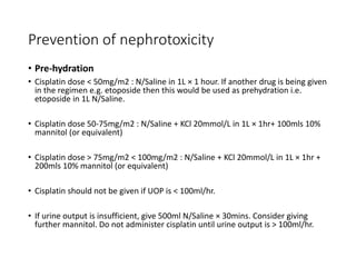 Prevention of nephrotoxicity
• Pre-hydration
• Cisplatin dose < 50mg/m2 : N/Saline in 1L × 1 hour. If another drug is being given
in the regimen e.g. etoposide then this would be used as prehydration i.e.
etoposide in 1L N/Saline.
• Cisplatin dose 50-75mg/m2 : N/Saline + KCl 20mmol/L in 1L × 1hr+ 100mls 10%
mannitol (or equivalent)
• Cisplatin dose > 75mg/m2 < 100mg/m2 : N/Saline + KCl 20mmol/L in 1L × 1hr +
200mls 10% mannitol (or equivalent)
• Cisplatin should not be given if UOP is < 100ml/hr.
• If urine output is insufficient, give 500ml N/Saline × 30mins. Consider giving
further mannitol. Do not administer cisplatin until urine output is > 100ml/hr.
 