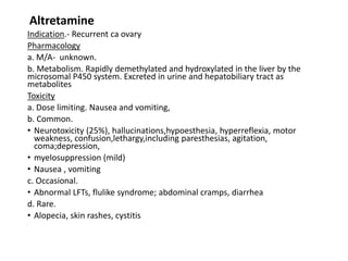 Altretamine
Indication.- Recurrent ca ovary
Pharmacology
a. M/A- unknown.
b. Metabolism. Rapidly demethylated and hydroxylated in the liver by the
microsomal P450 system. Excreted in urine and hepatobiliary tract as
metabolites
Toxicity
a. Dose limiting. Nausea and vomiting,
b. Common.
• Neurotoxicity (25%), hallucinations,hypoesthesia, hyperreflexia, motor
weakness, confusion,lethargy,including paresthesias, agitation,
coma;depression,
• myelosuppression (mild)
• Nausea , vomiting
c. Occasional.
• Abnormal LFTs, flulike syndrome; abdominal cramps, diarrhea
d. Rare.
• Alopecia, skin rashes, cystitis
 