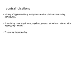 contraindications
• History of hypersensitivity to cisplatin or other platinum containing
compounds.
• Pre-existing renal impairment, myelosuppressed patients or patients with
hearing impairment.
• Pregnancy, breastfeeding
 