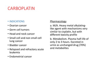 CARBOPLATIN
• INDICATIONS
• Ovarian cancer
• Germ cell tumors
• Head and neck cancer
• Small cell and non small cell
lung cancer
• Bladder cancer
• Relapsed and refractory acute
leukemia
• Endometrial cancer
Pharmacology
a. M/A. Heavy metal alkylating-
like agent with mechanisms very
similar to cisplatin, but with
different toxicity profile
b. Metabolism. Plasma half-life of
only 2 to 3 hours. Excreted in
urine as unchanged drug (70%)
and metabolites
 