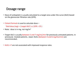 Dosage range
• Dose of carboplatin is usually calculated to a target area under the curve (AUC) based
on the glomerular filtration rate (GFR).
• Calvert formula is used to calculate dose –
Total dose (mg) = ( target AUC ) x ( GFR + 25 )
• Note: dose is in mg, not mg/m2
• Target AUC is usually between 5 and 7 mg/mL/min for previously untreated patients. In
previously treated patients , lower AUCs (between 4 and 6 mg/mL/min) are
recommended .
• AUCs >7 are not associated with improved response rates.
 