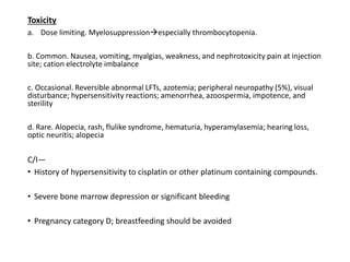 Toxicity
a. Dose limiting. Myelosuppressionespecially thrombocytopenia.
b. Common. Nausea, vomiting, myalgias, weakness, and nephrotoxicity pain at injection
site; cation electrolyte imbalance
c. Occasional. Reversible abnormal LFTs, azotemia; peripheral neuropathy (5%), visual
disturbance; hypersensitivity reactions; amenorrhea, azoospermia, impotence, and
sterility
d. Rare. Alopecia, rash, flulike syndrome, hematuria, hyperamylasemia; hearing loss,
optic neuritis; alopecia
C/I—
• History of hypersensitivity to cisplatin or other platinum containing compounds.
• Severe bone marrow depression or significant bleeding
• Pregnancy category D; breastfeeding should be avoided
 