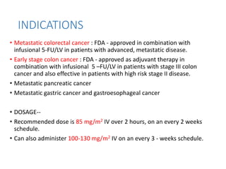 INDICATIONS
• Metastatic colorectal cancer : FDA - approved in combination with
infusional 5-FU/LV in patients with advanced, metastatic disease.
• Early stage colon cancer : FDA - approved as adjuvant therapy in
combination with infusional 5 –FU/LV in patients with stage III colon
cancer and also effective in patients with high risk stage II disease.
• Metastatic pancreatic cancer
• Metastatic gastric cancer and gastroesophageal cancer
• DOSAGE--
• Recommended dose is 85 mg/m2 IV over 2 hours, on an every 2 weeks
schedule.
• Can also administer 100-130 mg/m2 IV on an every 3 - weeks schedule.
 