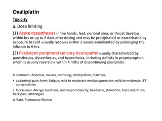 Oxaliplatin
Toxicity
a. Dose limiting
(1) Acute dysesthesias in the hands, feet, perioral area, or throat develop
within hrs or up to 2 days after dosing and may be precipitated or exacerbated by
exposure to cold -usually resolves within 2 weeks-ameliorated by prolonging the
infusion to 6 hrs.
(2) Persistent peripheral sensory neuropathy usually characterized by
paresthesias, dysesthesias, and hypesthesia, including deficits in proprioception,
which is usually reversible within 4 mths of discontinuing oxaliplatin.
b. Common. Anorexia, nausea, vomiting, constipation, diarrhea,
• abdominal pain; fever, fatigue; mild to moderate myelosuppression; mild to moderate LFT
abnormalities
c. Occasional. Allergic reactions, mild nephrotoxicity, headache, stomatitis, taste alteration;
back pain, arthralgias
d. Rare. Pulmonary fibrosis
 