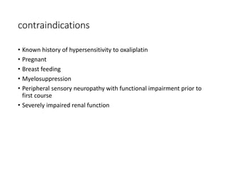 contraindications
• Known history of hypersensitivity to oxaliplatin
• Pregnant
• Breast feeding
• Myelosuppression
• Peripheral sensory neuropathy with functional impairment prior to
first course
• Severely impaired renal function
 