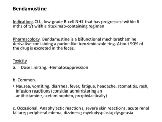 Bendamustine
Indications.CLL, low-grade B-cell NHL that has progressed within 6
mths of t/t with a rituximab-containing regimen
Pharmacology. Bendamustine is a bifunctional mechlorethamine
derivative containing a purine-like benzimidazole ring. About 90% of
the drug is excreted in the feces.
Toxicity
a. Dose limiting. -Hematosuppression
b. Common.
• Nausea, vomiting, diarrhea, fever, fatigue, headache, stomatitis, rash,
infusion reactions (consider administering an
antihistamine,acetaminophen, prophylactically)
c. Occasional. Anaphylactic reactions, severe skin reactions, acute renal
failure; peripheral edema, dizziness; myelodysplasia; dysgeusia
 