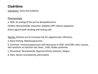 Cladribine
Indications. Hairy cell leukemia
Pharmacology.
a. M/A. An analog of the purine deoxyadenosine.
Inhibits ribonucleotide reductase. Depletes ATP. Induces apoptosis.
Active against both dividing and resting cells
Toxicity. Patients are at increased risk for opportunistic infections.
a. Dose limiting. Myelosuppression
b. Common. Immunosuppression with decreases in CD4+ and CD8+ cells; nausea,
skin reactions at injection site; fever , chills, flulike syndrome
c. Occasional. Neurotoxicity, hypersensitivity reactions, fatigue
d. Rare. Severe neurotoxicity, pancreatitis
 