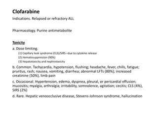 Clofarabine
Indications. Relapsed or refractory ALL
Pharmacology. Purine antimetabolite
Toxicity
a. Dose limiting.
(1) Capillary leak syndrome (CLS)/SIRS –due to cytokine release
(2) Hematosuppression (90%)
(3) Hepatotoxicity and nephrotoxicity
b. Common. Tachycardia, hypotension, flushing; headache, fever, chills, fatigue;
pruritus, rash; nausea, vomiting, diarrhea; abnormal LFTs (80%); increased
creatinine (50%), limb pain
c. Occasional. Hypertension, edema, dyspnea, pleural, or pericardial effusion;
mucositis; myalgia, arthralgia; irritability, somnolence, agitation; cecitis; CLS (4%),
SIRS (2%)
d. Rare. Hepatic venoocclusive disease, Stevens-Johnson syndrome, hallucination
 