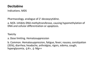 Decitabine
Indications. MDS
Pharmacology. analogue of 2′-decoxycytidine.
a. M/A- inhibits DNA methyltransferase, causing hypomethylation of
DNA and cellular differentiation or apoptosis.
Toxicity
a. Dose limiting. Hematosuppression
b. Common. Hematosuppression, fatigue, fever; nausea, constipation
(35%), diarrhea; headache, arthralgias, rigors, edema, cough;
hyperglycemia, ↓K+, ↓ Mg++
 