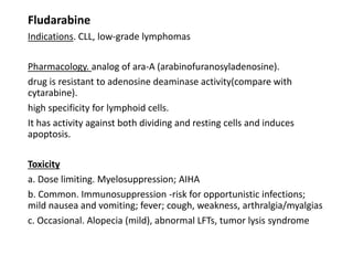 Fludarabine
Indications. CLL, low-grade lymphomas
Pharmacology. analog of ara-A (arabinofuranosyladenosine).
drug is resistant to adenosine deaminase activity(compare with
cytarabine).
high specificity for lymphoid cells.
It has activity against both dividing and resting cells and induces
apoptosis.
Toxicity
a. Dose limiting. Myelosuppression; AIHA
b. Common. Immunosuppression -risk for opportunistic infections;
mild nausea and vomiting; fever; cough, weakness, arthralgia/myalgias
c. Occasional. Alopecia (mild), abnormal LFTs, tumor lysis syndrome
 