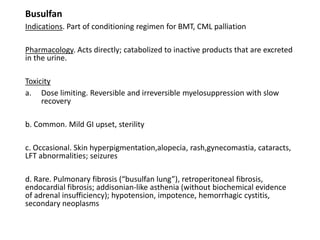 Busulfan
Indications. Part of conditioning regimen for BMT, CML palliation
Pharmacology. Acts directly; catabolized to inactive products that are excreted
in the urine.
Toxicity
a. Dose limiting. Reversible and irreversible myelosuppression with slow
recovery
b. Common. Mild GI upset, sterility
c. Occasional. Skin hyperpigmentation,alopecia, rash,gynecomastia, cataracts,
LFT abnormalities; seizures
d. Rare. Pulmonary fibrosis (“busulfan lung”), retroperitoneal fibrosis,
endocardial fibrosis; addisonian-like asthenia (without biochemical evidence
of adrenal insufficiency); hypotension, impotence, hemorrhagic cystitis,
secondary neoplasms
 
