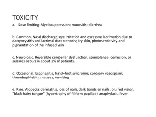 TOXICITY
a. Dose limiting. Myelosuppression; mucositis; diarrhea
b. Common. Nasal discharge; eye irritation and excessive lacrimation due to
dacryocystitis and lacrimal duct stenosis; dry skin, photosensitivity, and
pigmentation of the infused vein
c. Neurologic. Reversible cerebellar dysfunction, somnolence, confusion, or
seizures occurs in about 1% of patients.
d. Occasional. Esophagitis; hand–foot syndrome; coronary vasospasm;
thrombophlebitis; nausea, vomiting
e. Rare. Alopecia, dermatitis, loss of nails, dark bands on nails; blurred vision,
“black hairy tongue” (hypertrophy of filiform papillae), anaphylaxis, fever
 