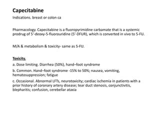 Capecitabine
Indications. breast or colon ca
Pharmacology. Capecitabine is a fluoropyrimidine carbamate that is a systemic
prodrug of 5′-deoxy-5-fluorouridine (5′-DFUR), which is converted in vivo to 5-FU.
M/A & metabolism & toxicity- same as 5-FU.
Toxicity.
a. Dose limiting. Diarrhea (50%), hand–foot syndrome
b. Common. Hand–foot syndrome -15% to 50%; nausea, vomiting,
hematosuppression; fatigue
c. Occasional. Abnormal LFTs, neurotoxicity; cardiac ischemia in patients with a
prior history of coronary artery disease; tear duct stenosis, conjunctivitis,
blepharitis; confusion, cerebellar ataxia
 