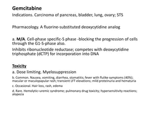 Gemcitabine
Indications. Carcinoma of pancreas, bladder, lung, ovary; STS
Pharmacology. A fluorine-substituted deoxycytidine analog
a. M/A. Cell-phase specific-S phase -blocking the progression of cells
through the G1-S-phase also.
Inhibits ribonucleotide reductase; competes with deoxycytidine
triphosphate (dCTP) for incorporation into DNA
Toxicity
a. Dose limiting. Myelosuppression
b. Common. Nausea, vomiting, diarrhea, stomatitis; fever with flulike symptoms (40%);
macular or maculopapular rash; transient LFT elevations; mild proteinuria and hematuria
c. Occasional. Hair loss, rash, edema
d. Rare. Hemolytic–uremic syndrome; pulmonary drug toxicity; hypersensitivity reactions;
alopecia
 